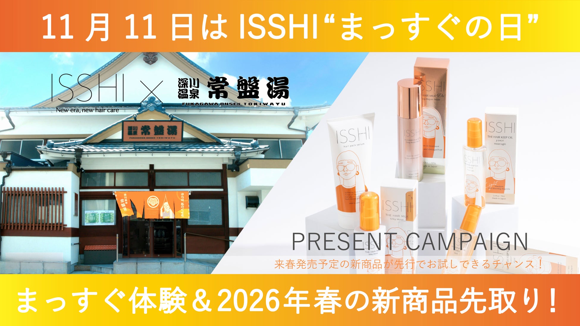 11月11日はヘアケアブランドISSHI（イッシ）の『まっすぐの日』毎年恒例の豪華な賞品に加え、来春発売予定の新商品も先行プレゼント！さらに今年も大人気銭湯「深川温泉 常盤湯」とのコラボ企画も開催。